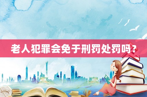 老人犯罪會免于刑罰處罰嗎？
