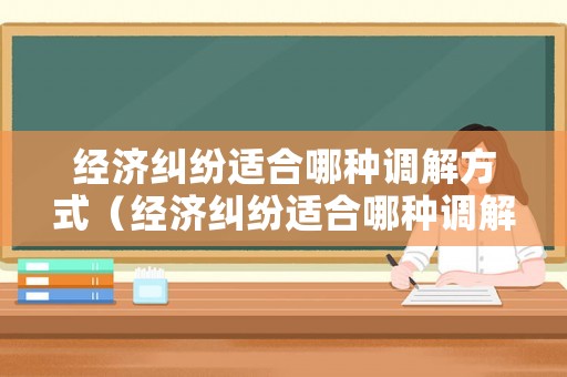 經(jīng)濟(jì)糾紛適合哪種調(diào)解方式（經(jīng)濟(jì)糾紛適合哪種調(diào)解方式呢）