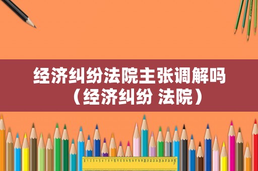 經(jīng)濟(jì)糾紛法院主張調(diào)解嗎（經(jīng)濟(jì)糾紛 法院）