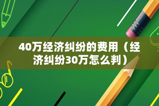 40萬經(jīng)濟(jì)糾紛的費(fèi)用（經(jīng)濟(jì)糾紛30萬怎么判）