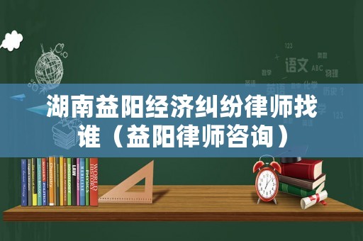 湖南益陽經(jīng)濟(jì)糾紛律師找誰（益陽律師咨詢）