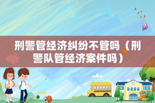 刑警管經(jīng)濟糾紛不管嗎（刑警隊管經(jīng)濟案件嗎）