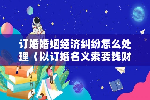 訂婚婚姻經(jīng)濟糾紛怎么處理（以訂婚名義索要錢財）