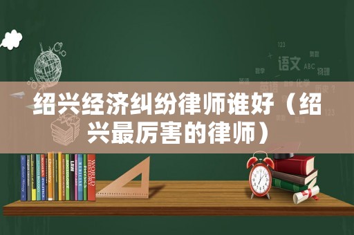 紹興經(jīng)濟(jì)糾紛律師誰(shuí)好（紹興最厲害的律師）