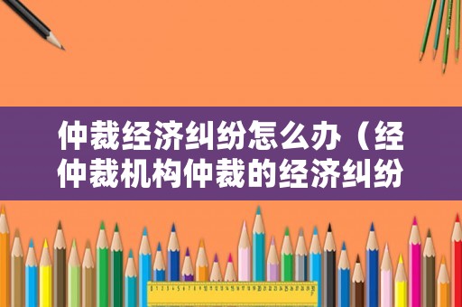 仲裁經(jīng)濟(jì)糾紛怎么辦（經(jīng)仲裁機(jī)構(gòu)仲裁的經(jīng)濟(jì)糾紛）