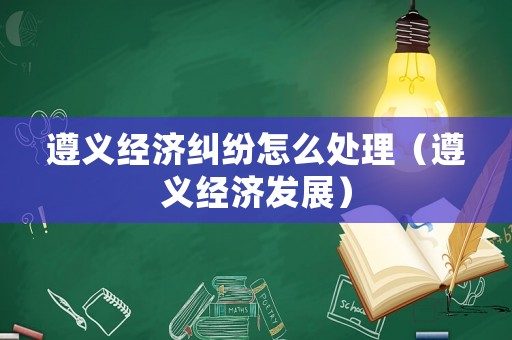 遵義經(jīng)濟(jì)糾紛怎么處理（遵義經(jīng)濟(jì)發(fā)展）