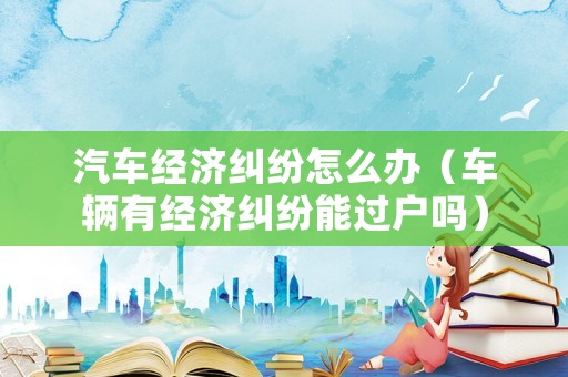 汽車經濟糾紛怎么辦（車輛有經濟糾紛能過戶嗎）