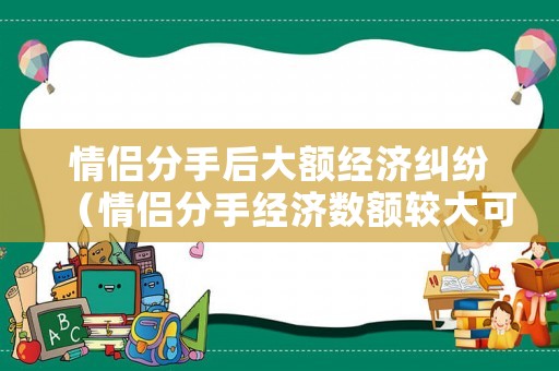 情侶分手后大額經(jīng)濟(jì)糾紛（情侶分手經(jīng)濟(jì)數(shù)額較大可以告詐騙嗎）