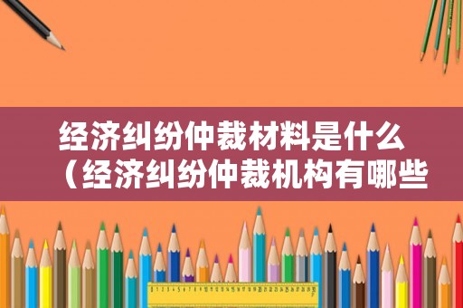 經(jīng)濟(jì)糾紛仲裁材料是什么（經(jīng)濟(jì)糾紛仲裁機(jī)構(gòu)有哪些）