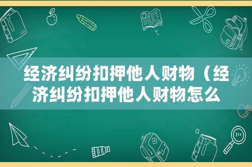 經(jīng)濟(jì)糾紛扣押他人財(cái)物（經(jīng)濟(jì)糾紛扣押他人財(cái)物怎么處理）