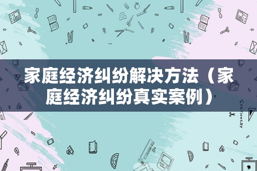 家庭經(jīng)濟糾紛解決方法（家庭經(jīng)濟糾紛真實案例）