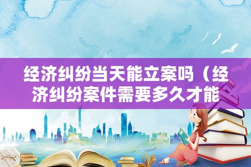 經(jīng)濟糾紛當天能立案嗎（經(jīng)濟糾紛案件需要多久才能解決）