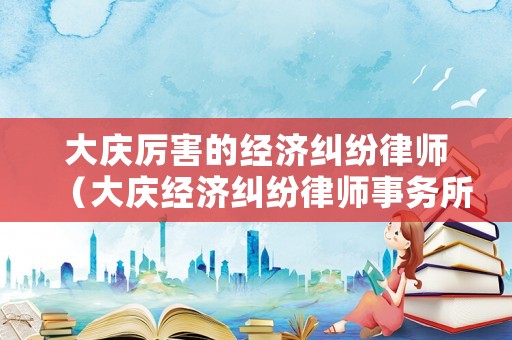 大慶厲害的經(jīng)濟(jì)糾紛律師（大慶經(jīng)濟(jì)糾紛律師事務(wù)所排名）