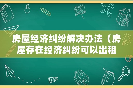 房屋經(jīng)濟(jì)糾紛解決辦法（房屋存在經(jīng)濟(jì)糾紛可以出租嗎）