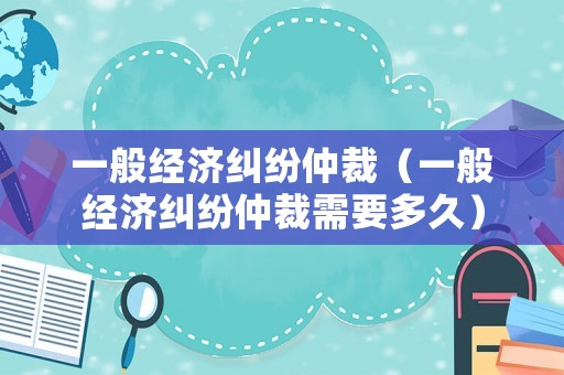 一般經(jīng)濟糾紛仲裁（一般經(jīng)濟糾紛仲裁需要多久）