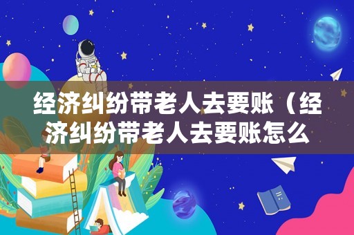 經(jīng)濟糾紛帶老人去要賬（經(jīng)濟糾紛帶老人去要賬怎么處理）