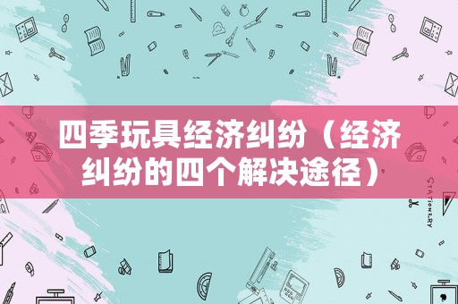 四季玩具經(jīng)濟(jì)糾紛（經(jīng)濟(jì)糾紛的四個解決途徑）