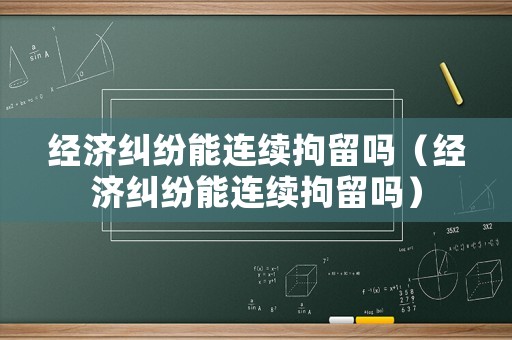 經(jīng)濟(jì)糾紛能連續(xù)拘留嗎（經(jīng)濟(jì)糾紛能連續(xù)拘留嗎）