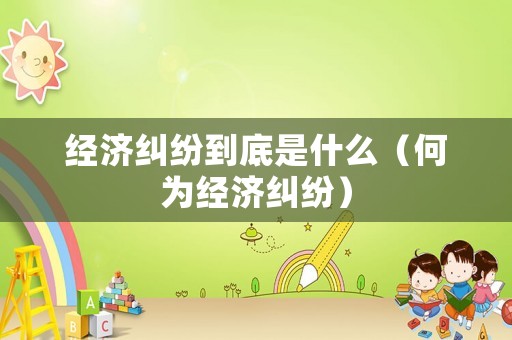 經(jīng)濟(jì)糾紛到底是什么（何為經(jīng)濟(jì)糾紛）