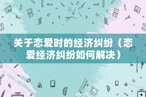 關(guān)于戀愛時(shí)的經(jīng)濟(jì)糾紛（戀愛經(jīng)濟(jì)糾紛如何解決）