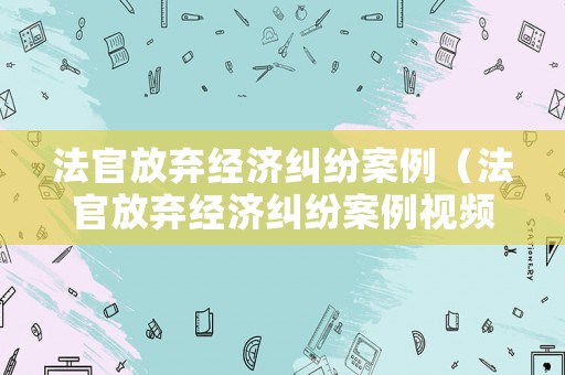 法官放棄經(jīng)濟(jì)糾紛案例（法官放棄經(jīng)濟(jì)糾紛案例視頻）