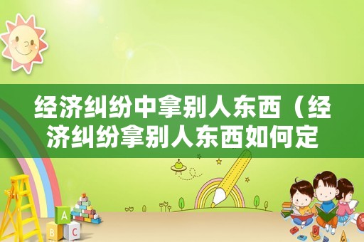 經(jīng)濟(jì)糾紛中拿別人東西（經(jīng)濟(jì)糾紛拿別人東西如何定性）