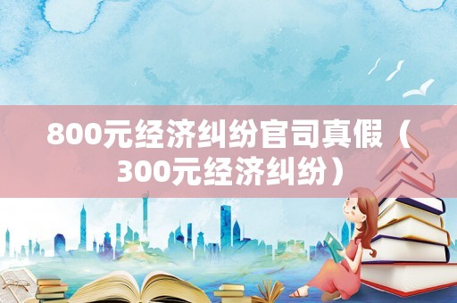 800元經(jīng)濟(jì)糾紛官司真假（300元經(jīng)濟(jì)糾紛）