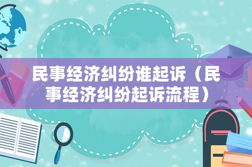 民事經(jīng)濟(jì)糾紛誰起訴（民事經(jīng)濟(jì)糾紛起訴流程）