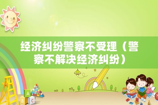 經(jīng)濟糾紛警察不受理（警察不解決經(jīng)濟糾紛）