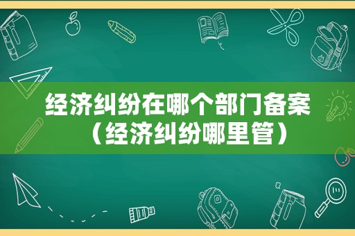 經(jīng)濟(jì)糾紛在哪個(gè)部門(mén)備案（經(jīng)濟(jì)糾紛哪里管）