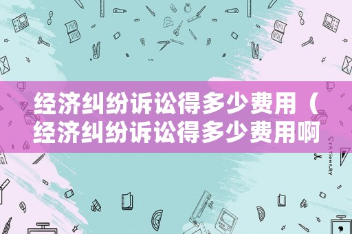 經(jīng)濟(jì)糾紛訴訟得多少費(fèi)用（經(jīng)濟(jì)糾紛訴訟得多少費(fèi)用啊）