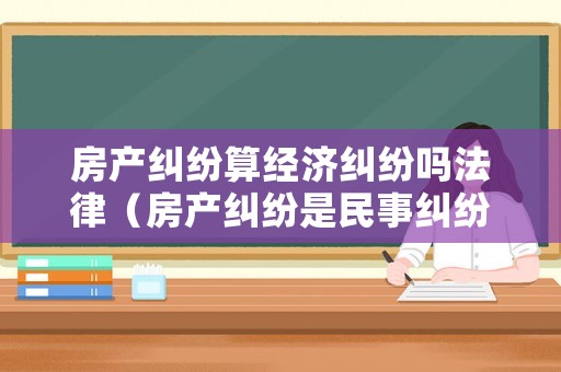 房產(chǎn)糾紛算經(jīng)濟(jì)糾紛嗎法律（房產(chǎn)糾紛是民事糾紛嗎）