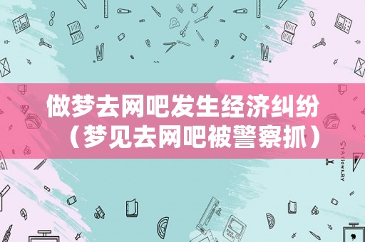 做夢去網(wǎng)吧發(fā)生經(jīng)濟糾紛（夢見去網(wǎng)吧被警察抓）