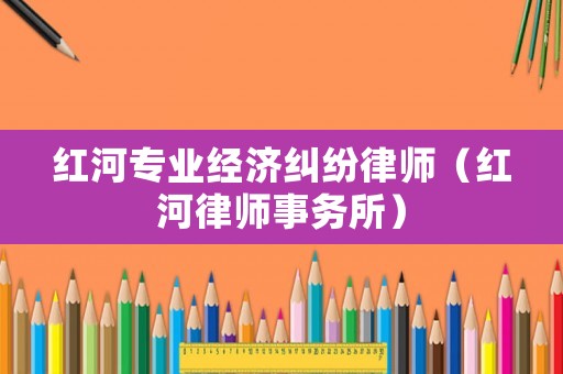 紅河專業(yè)經(jīng)濟(jì)糾紛律師（紅河律師事務(wù)所）