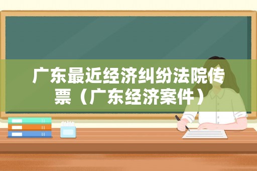 廣東最近經(jīng)濟(jì)糾紛法院傳票（廣東經(jīng)濟(jì)案件）