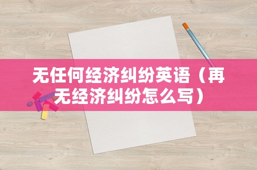 無任何經(jīng)濟(jì)糾紛英語（再無經(jīng)濟(jì)糾紛怎么寫）