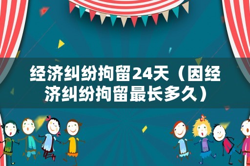 經(jīng)濟(jì)糾紛拘留24天（因經(jīng)濟(jì)糾紛拘留最長(zhǎng)多久）