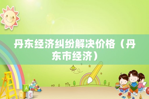 丹東經(jīng)濟糾紛解決價格（丹東市經(jīng)濟）