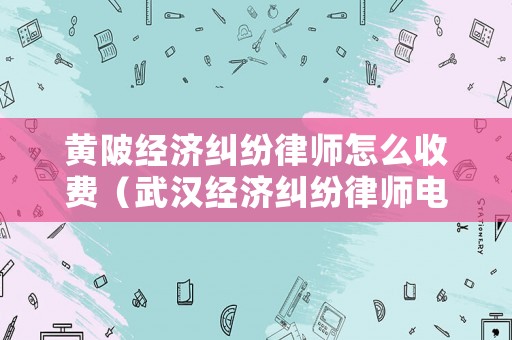 黃陂經(jīng)濟(jì)糾紛律師怎么收費(fèi)（武漢經(jīng)濟(jì)糾紛律師電話）