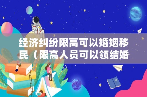 經(jīng)濟糾紛限高可以婚姻移民（限高人員可以領結婚證嗎）