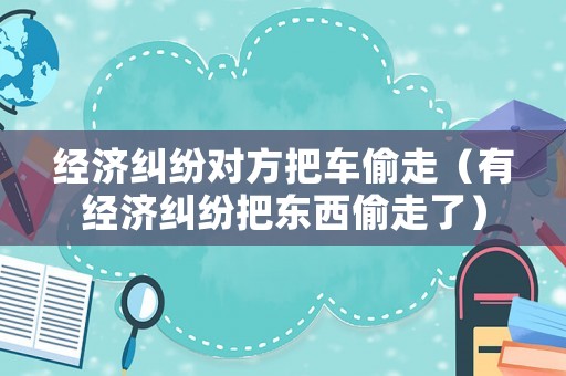 經(jīng)濟(jì)糾紛對方把車偷走（有經(jīng)濟(jì)糾紛把東西偷走了）