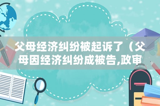 父母經(jīng)濟糾紛被起訴了（父母因經(jīng)濟糾紛成被告,政審能過嗎）