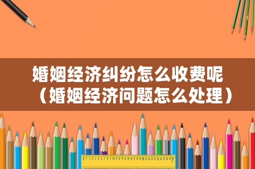 婚姻經(jīng)濟(jì)糾紛怎么收費(fèi)呢（婚姻經(jīng)濟(jì)問題怎么處理）