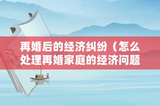 再婚后的經(jīng)濟糾紛（怎么處理再婚家庭的經(jīng)濟問題）