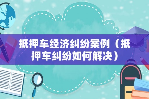 抵押車經濟糾紛案例（抵押車糾紛如何解決）