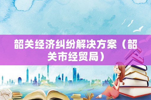 韶關(guān)經(jīng)濟(jì)糾紛解決方案（韶關(guān)市經(jīng)貿(mào)局）