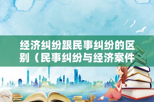 經(jīng)濟(jì)糾紛跟民事糾紛的區(qū)別（民事糾紛與經(jīng)濟(jì)案件的區(qū)別）