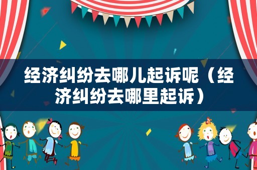 經(jīng)濟(jì)糾紛去哪兒起訴呢（經(jīng)濟(jì)糾紛去哪里起訴）