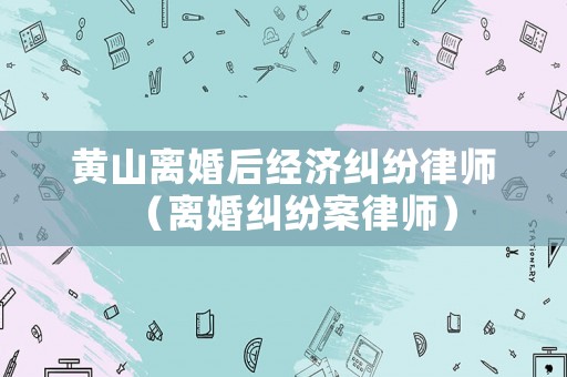 黃山離婚后經(jīng)濟(jì)糾紛律師（離婚糾紛案律師）
