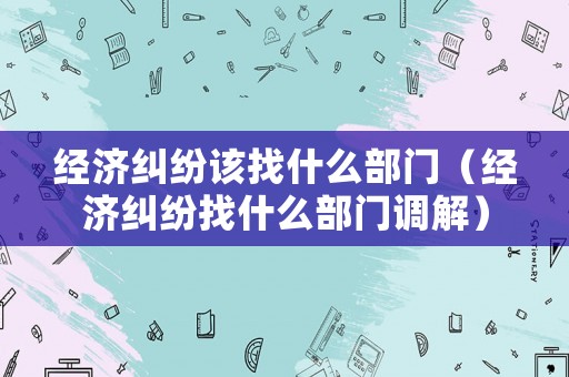 經(jīng)濟(jì)糾紛該找什么部門（經(jīng)濟(jì)糾紛找什么部門調(diào)解）